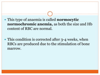  This type of anaemia is called normocytic
normochromic anemia, as both the size and Hb
content of RBC are normal.
 This condition is corrected after 3-4 weeks, when
RBCs are produced due to the stimulation of bone
marrow.
 