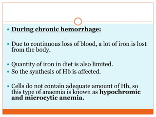  During chronic hemorrhage:
 Due to continuous loss of blood, a lot of iron is lost
from the body.
 Quantity of iron in diet is also limited.
 So the synthesis of Hb is affected.
 Cells do not contain adequate amount of Hb, so
this type of anaemia is known as hypochromic
and microcytic anemia.
 
