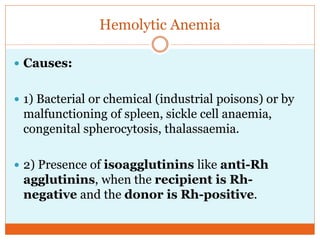 Hemolytic Anemia
 Causes:
 1) Bacterial or chemical (industrial poisons) or by
malfunctioning of spleen, sickle cell anaemia,
congenital spherocytosis, thalassaemia.
 2) Presence of isoagglutinins like anti-Rh
agglutinins, when the recipient is Rh-
negative and the donor is Rh-positive.
 