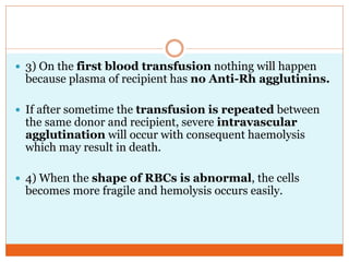  3) On the first blood transfusion nothing will happen
because plasma of recipient has no Anti-Rh agglutinins.
 If after sometime the transfusion is repeated between
the same donor and recipient, severe intravascular
agglutination will occur with consequent haemolysis
which may result in death.
 4) When the shape of RBCs is abnormal, the cells
becomes more fragile and hemolysis occurs easily.
 