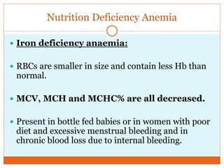 Nutrition Deficiency Anemia
 Iron deficiency anaemia:
 RBCs are smaller in size and contain less Hb than
normal.
 MCV, MCH and MCHC% are all decreased.
 Present in bottle fed babies or in women with poor
diet and excessive menstrual bleeding and in
chronic blood loss due to internal bleeding.
 