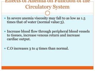 Effects of Anemia on Function of the
Circulatory System
 In severe anemia viscosity may fall to as low as 1.5
times that of water (normal value:3).
 Increase blood flow through peripheral blood vessels
to tissues, increase venous return and increase
cardiac output.
 C.O increases 3 to 4 times than normal.
 