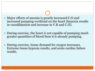  Major effects of anemia is greatly increased C.O and
increased pumping workload on the heart (hypoxia results
in vasodilatation and increase in V.R and C.O).
 During exercise, the heart is not capable of pumping much
greater quantities of blood then it is already pumping.
 During exercise, tissue demand for oxygen increases.
Extreme tissue hypoxia results, and acute cardiac failure
results.
 