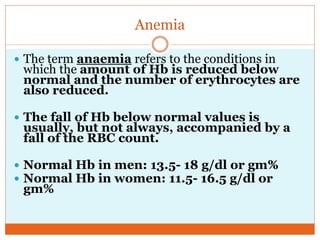 Anemia
 The term anaemia refers to the conditions in
which the amount of Hb is reduced below
normal and the number of erythrocytes are
also reduced.
 The fall of Hb below normal values is
usually, but not always, accompanied by a
fall of the RBC count.
 Normal Hb in men: 13.5- 18 g/dl or gm%
 Normal Hb in women: 11.5- 16.5 g/dl or
gm%
 