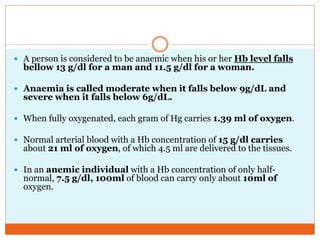  A person is considered to be anaemic when his or her Hb level falls
bellow 13 g/dl for a man and 11.5 g/dl for a woman.
 Anaemia is called moderate when it falls below 9g/dL and
severe when it falls below 6g/dL.
 When fully oxygenated, each gram of Hg carries 1.39 ml of oxygen.
 Normal arterial blood with a Hb concentration of 15 g/dl carries
about 21 ml of oxygen, of which 4.5 ml are delivered to the tissues.
 In an anemic individual with a Hb concentration of only half-
normal, 7.5 g/dl, 100ml of blood can carry only about 10ml of
oxygen.
 