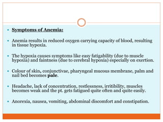  Symptoms of Anemia:
 Anemia results in reduced oxygen carrying capacity of blood, resulting
in tissue hypoxia.
 The hypoxia causes symptoms like easy fatigability (due to muscle
hypoxia) and faintness (due to cerebral hypoxia) especially on exertion.
 Colour of skin, conjunctivae, pharyngeal mucous membrane, palm and
nail bed becomes pale.
 Headache, lack of concentration, restlessness, irritibility, muscles
becomes weak and the pt. gets fatigued quite often and quite easily.
 Anorexia, nausea, vomiting, abdominal discomfort and constipation.
 