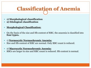 Classification of Anemia
 1) Morphological classification
 2) Etiological classification
 Morphological Classification:
 On the basis of the size and Hb content of RBC, the anaemia is classified into
four types.
 1) Normocytic Normochromic Anemia:
 Size and Hb content of RBC are normal. Only RBC count is reduced.
 2) Macrocytic Normochromic Anemia:
 RBCs are larger in size and RBC count is reduced. Hb content is normal.
 