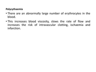 Polycythaemia
• There are an abnormally large number of erythrocytes in the
blood.
• This increases blood viscosity, slows the rate of flow and
increases the risk of intravascular clotting, ischaemia and
infarction.
 