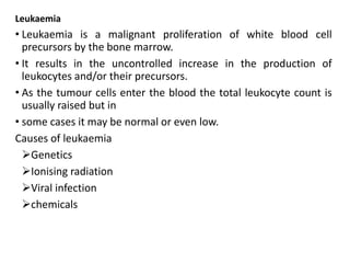 Leukaemia
• Leukaemia is a malignant proliferation of white blood cell
precursors by the bone marrow.
• It results in the uncontrolled increase in the production of
leukocytes and/or their precursors.
• As the tumour cells enter the blood the total leukocyte count is
usually raised but in
• some cases it may be normal or even low.
Causes of leukaemia
Genetics
Ionising radiation
Viral infection
chemicals
 