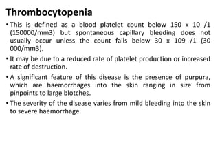 Thrombocytopenia
• This is defined as a blood platelet count below 150 x 10 /1
(150000/mm3) but spontaneous capillary bleeding does not
usually occur unless the count falls below 30 x 109 /1 (30
000/mm3).
• It may be due to a reduced rate of platelet production or increased
rate of destruction.
• A significant feature of this disease is the presence of purpura,
which are haemorrhages into the skin ranging in size from
pinpoints to large blotches.
• The severity of the disease varies from mild bleeding into the skin
to severe haemorrhage.
 