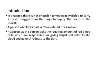 Introduction
• In anaemia there is not enough haemoglobin available to carry
sufficient oxygen from the lungs to supply the needs of the
tissues.
• A person who looks pale is often refered to as anemic.
• It appears as the person lacks the required amount of red blood
cells which are responsible for giving bright red color to the
blood and general redness to the skin.
 