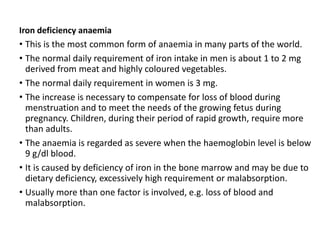 Iron deficiency anaemia
• This is the most common form of anaemia in many parts of the world.
• The normal daily requirement of iron intake in men is about 1 to 2 mg
derived from meat and highly coloured vegetables.
• The normal daily requirement in women is 3 mg.
• The increase is necessary to compensate for loss of blood during
menstruation and to meet the needs of the growing fetus during
pregnancy. Children, during their period of rapid growth, require more
than adults.
• The anaemia is regarded as severe when the haemoglobin level is below
9 g/dl blood.
• It is caused by deficiency of iron in the bone marrow and may be due to
dietary deficiency, excessively high requirement or malabsorption.
• Usually more than one factor is involved, e.g. loss of blood and
malabsorption.
 