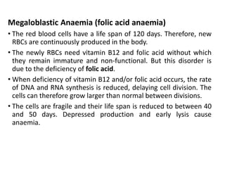 Megaloblastic Anaemia (folic acid anaemia)
• The red blood cells have a life span of 120 days. Therefore, new
RBCs are continuously produced in the body.
• The newly RBCs need vitamin B12 and folic acid without which
they remain immature and non-functional. But this disorder is
due to the deficiency of folic acid.
• When deficiency of vitamin B12 and/or folic acid occurs, the rate
of DNA and RNA synthesis is reduced, delaying cell division. The
cells can therefore grow larger than normal between divisions.
• The cells are fragile and their life span is reduced to between 40
and 50 days. Depressed production and early lysis cause
anaemia.
 