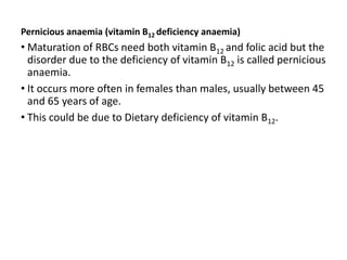 Pernicious anaemia (vitamin B12 deficiency anaemia)
• Maturation of RBCs need both vitamin B12 and folic acid but the
disorder due to the deficiency of vitamin B12 is called pernicious
anaemia.
• It occurs more often in females than males, usually between 45
and 65 years of age.
• This could be due to Dietary deficiency of vitamin B12.
 