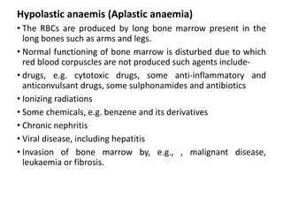 Hypolastic anaemis (Aplastic anaemia)
• The RBCs are produced by long bone marrow present in the
long bones such as arms and legs.
• Normal functioning of bone marrow is disturbed due to which
red blood corpuscles are not produced such agents include-
• drugs, e.g. cytotoxic drugs, some anti-inflammatory and
anticonvulsant drugs, some sulphonamides and antibiotics
• Ionizing radiations
• Some chemicals, e.g. benzene and its derivatives
• Chronic nephritis
• Viral disease, including hepatitis
• Invasion of bone marrow by, e.g., , malignant disease,
leukaemia or fibrosis.
 