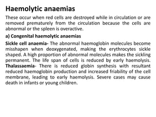 Haemolytic anaemias
These occur when red cells are destroyed while in circulation or are
removed prematurely from the circulation because the cells are
abnormal or the spleen is overactive.
a) Congenital haemolytic anaemias
Sickle cell anaemia- The abnormal haemoglobin molecules become
misshapen when deoxygenated, making the erythrocytes sickle
shaped. A high proportion of abnormal molecules makes the sickling
permanent. The life span of cells is reduced by early haemolysis.
Thalassaemia- There is reduced globin synthesis with resultant
reduced haemoglobin production and increased friability of the cell
membrane, leading to early haemolysis. Severe cases may cause
death in infants or young children.
 
