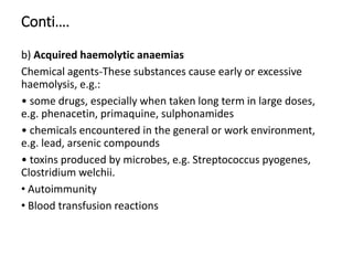 Conti….
b) Acquired haemolytic anaemias
Chemical agents-These substances cause early or excessive
haemolysis, e.g.:
• some drugs, especially when taken long term in large doses,
e.g. phenacetin, primaquine, sulphonamides
• chemicals encountered in the general or work environment,
e.g. lead, arsenic compounds
• toxins produced by microbes, e.g. Streptococcus pyogenes,
Clostridium welchii.
• Autoimmunity
• Blood transfusion reactions
 
