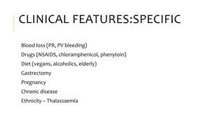CLINICAL FEATURES:SPECIFIC
Blood loss (PR, PV bleeding)
Drugs (NSAIDS, chloramphenicol, phenytoin)
Diet (vegans, alcoholics, elderly)
Gastrectomy
Pregnancy
Chronic disease
Ethnicity – Thalassaemia
 