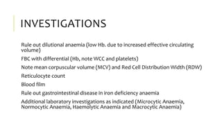 INVESTIGATIONS
Rule out dilutional anaemia (low Hb. due to increased effective circulating
volume)
FBC with differential (Hb, note WCC and platelets)
Note mean corpuscular volume (MCV) and Red Cell Distribution Width (RDW)
Reticulocyte count
Blood film
Rule out gastrointestinal disease in iron deficiency anaemia
Additional laboratory investigations as indicated (Microcytic Anaemia,
Normocytic Anaemia, Haemolytic Anaemia and Macrocytic Anaemia)
 