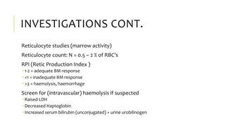 INVESTIGATIONS CONT.
Reticulocyte studies (marrow activity)
Reticulocyte count: N = 0.5 – 2 % of RBC’s
RPI (Retic Production Index )
 1-2 = adequate BM response
 <1 = inadequate BM response
 >3 = haemolysis, haemorrhage
Screen for (intravascular) haemolysis if suspected
 Raised LDH
 Decreased Haptoglobin
 Increased serum bilirubin (unconjugated) + urine urobilinogen
 