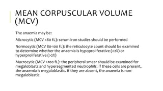 MEAN CORPUSCULAR VOLUME
(MCV)
The anaemia may be:
Microcytic (MCV <80 fL): serum iron studies should be performed
Normocytic (MCV 80-100 fL): the reticulocyte count should be examined
to determine whether the anaemia is hypoproliferative (<2%) or
hyperproliferative (>2%)
Macrocytic (MCV >100 fL): the peripheral smear should be examined for
megaloblasts and hypersegmented neutrophils. If these cells are present,
the anaemia is megaloblastic. If they are absent, the anaemia is non-
megaloblastic.
 