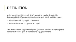 DEFINITION
A decrease in red blood cell (RBC) mass that can be detected by
haemoglobin (Hb) concentration, haematocrit (Hct), and RBC count
• adult males: Hb <13.5 gldL or Hct <41%
• adult femalc:s: Hb <12 gldL or Hct <36%
The World Health Organization (WHO) defines anaemia as hemoglobin
concentration <12 g/dL in women and <13 g/dL in men)
 