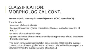 CLASSIFICATION:
MORPHOLOGICAL CONT.
Normochromic, normocytic anaemia (normal MCHC, normal MCV).
These include:
 anaemias of chronic disease
 haemolytic anaemias (those characterized by accelerated destruction of
RBC's)
 anaemia of acute haemorrhage
 aplastic anaemias (those characterized by disappearance of RBC precursors
from the marrow)
(The mean corpuscular haemoglobin concentration (MCHC) is the average
concentration of haemoglobin in the red blood cells. While Mean corpuscular
volume (MCV) is the average volume of red cells.)
 