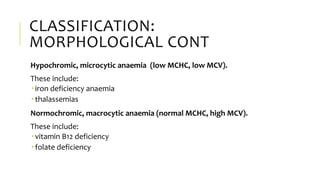 CLASSIFICATION:
MORPHOLOGICAL CONT
Hypochromic, microcytic anaemia (low MCHC, low MCV).
These include:
 iron deficiency anaemia
 thalassemias
Normochromic, macrocytic anaemia (normal MCHC, high MCV).
These include:
 vitamin B12 deficiency
 folate deficiency
 