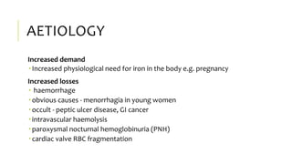 AETIOLOGY
Increased demand
 Increased physiological need for iron in the body e.g. pregnancy
Increased losses
 haemorrhage
 obvious causes - menorrhagia in young women
 occult - peptic ulcer disease, GI cancer
 intravascular haemolysis
 paroxysmal nocturnal hemoglobinuria (PNH)
 cardiac valve RBC fragmentation
 