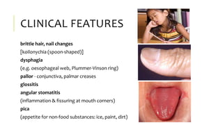 CLINICAL FEATURES
brittle hair, nail changes
[koilonychia (spoon-shaped)]
dysphagia
(e.g. oesophageal web, Plummer-Vinson ring)
pallor - conjunctiva, palmar creases
glossitis
angular stomatitis
(inflammation & fissuring at mouth corners)
pica
(appetite for non-food substances: ice, paint, dirt)
 