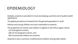 EPIDEMIOLOGY
Globally, anaemia is prevalent in most developing countries and of public health
significance
The global prevalence of anaemia for the general population is 24.8%
Women and young children are most vulnerable to anaemia.
The proportion of women and children is highest in the Africa region where:
 57% of pregnant women,
 48% of non-pregnant women, and
 68% of preschool children are anaemic
Anaemia is also a common, multifactorial condition among older adults.
 