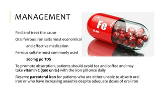 MANAGEMENT
Find and treat the cause
Oral ferrous iron salts most economical
and effective medication
Ferrous sulfate most commonly used
200mg po TDS
To promote absorption, patients should avoid tea and coffee and may
take vitamin C (500 units) with the iron pill once daily
Reserve parenteral iron for patients who are either unable to absorb oral
iron or who have increasing anaemia despite adequate doses of oral iron
 