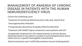 MANAGEMENT OF ANAEMIA OF CHRONIC
DISEASE IN PATIENTS WITH THE HUMAN
IMMUNODEFICIENCY VIRUS
Correct the underlying cause
Treatment of nutritional deficiencies (iron, folic acid, vitamin B12)
Treat opportunistic infections
If drug-induced, discontinue & equally effective alternative
Treatment with HAART improve anaemia in some patients with HIV
Symptomatic treatment for HIV-related anaemia of chronic disease
should be based on the patient's symptoms and cardiopulmonary status
rather than on a specific haemoglobin concentration
Blood transfusions and r-HuEPO (Recombinant Human Erythropoietin)
 