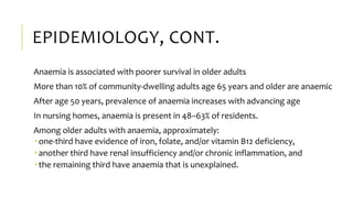 EPIDEMIOLOGY, CONT.
Anaemia is associated with poorer survival in older adults
More than 10% of community-dwelling adults age 65 years and older are anaemic
After age 50 years, prevalence of anaemia increases with advancing age
In nursing homes, anaemia is present in 48–63% of residents.
Among older adults with anaemia, approximately:
 one-third have evidence of iron, folate, and/or vitamin B12 deficiency,
 another third have renal insufficiency and/or chronic inflammation, and
 the remaining third have anaemia that is unexplained.
 