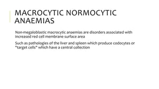 MACROCYTIC NORMOCYTIC
ANAEMIAS
Non-megaloblastic macrocytic anaemias are disorders associated with
increased red cell membrane surface area
Such as pathologies of the liver and spleen which produce codocytes or
"target cells" which have a central collection
 
