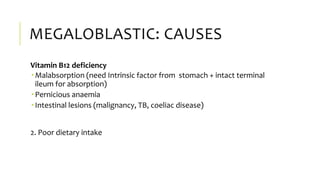 MEGALOBLASTIC: CAUSES
Vitamin B12 deficiency
 Malabsorption (need Intrinsic factor from stomach + intact terminal
ileum for absorption)
 Pernicious anaemia
 Intestinal lesions (malignancy, TB, coeliac disease)
2. Poor dietary intake
 