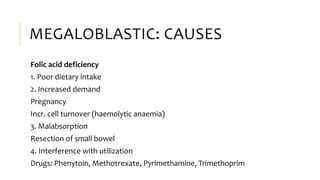 MEGALOBLASTIC: CAUSES
Folic acid deficiency
1. Poor dietary intake
2. Increased demand
Pregnancy
Incr. cell turnover (haemolytic anaemia)
3. Malabsorption
Resection of small bowel
4. Interference with utilization
Drugs: Phenytoin, Methotrexate, Pyrimethamine, Trimethoprim
 