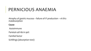 PERNICIOUS ANAEMIA
Atrophy of gastric mucosa – failure of IF production – vit B12
malabsorption
Cause
Autoimmune
Parietal cell Ab in 90%
Familial factor
Schillings (absorption test)
 