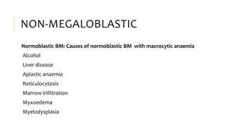 NON-MEGALOBLASTIC
Normoblastic BM: Causes of normoblastic BM with macrocytic anaemia
Alcohol
Liver disease
Aplastic anaemia
Reticulocytosis
Marrow infiltration
Myxoedema
Myelodysplasia
 