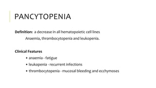 PANCYTOPENIA
Definition: a decrease in all hematopoietic cell lines
Anaemia, thrombocytopenia and leukopenia.
Clinical Features
• anaemia - fatigue
• leukopenia - recurrent infections
• thrombocytopenia - mucosal bleeding and ecchymoses
 