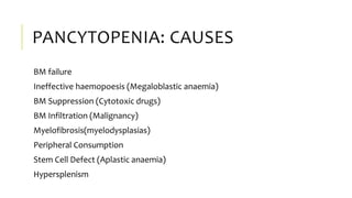 PANCYTOPENIA: CAUSES
BM failure
Ineffective haemopoesis (Megaloblastic anaemia)
BM Suppression (Cytotoxic drugs)
BM Infiltration (Malignancy)
Myelofibrosis(myelodysplasias)
Peripheral Consumption
Stem Cell Defect (Aplastic anaemia)
Hypersplenism
 
