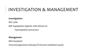 INVESTIGATION & MANAGEMENT
Investigations
RPI: LOW
BM: hypoplastic /aplastic with almost no
haemopoietic precursors
Management
BM transplant
Immunosuppressive therapy (if immune mediated cause)
 