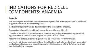 INDICATIONS FOR RED CELL
COMPONENTS: ANAEMIA
Anaemia
The aetiology of the anaemia should be investigated and, as far as possible, a definitive
diagnosis should be made in every case.
Medical management will be determined by the cause of the anaemia.
Appropriate alternatives to blood transfusion must be considered.
Consider transfusion in normovolaemic patients only if they are severely symptomatic
e.g. shortness of breath at rest, angina, incipient cardiac failure.
Patients with a Hb level below 8 g/dl should be considered for a transfusion.
In chronic nutritional anaemias, a Hb of 6 g/dl is often well tolerated without associated
medical complications and should respond well to treatment of the deficiency without
transfusion being required.
 