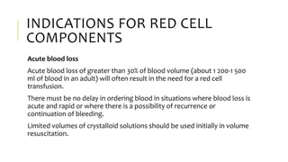 INDICATIONS FOR RED CELL
COMPONENTS
Acute blood loss
Acute blood loss of greater than 30% of blood volume (about 1 200-1 500
ml of blood in an adult) will often result in the need for a red cell
transfusion.
There must be no delay in ordering blood in situations where blood loss is
acute and rapid or where there is a possibility of recurrence or
continuation of bleeding.
Limited volumes of crystalloid solutions should be used initially in volume
resuscitation.
 