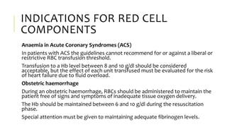 INDICATIONS FOR RED CELL
COMPONENTS
Anaemia in Acute Coronary Syndromes (ACS)
In patients with ACS the guidelines cannot recommend for or against a liberal or
restrictive RBC transfusion threshold.
Transfusion to a Hb level between 8 and 10 g/dl should be considered
acceptable, but the effect of each unit transfused must be evaluated for the risk
of heart failure due to fluid overload.
Obstetric haemorrhage
During an obstetric haemorrhage, RBCs should be administered to maintain the
patient free of signs and symptoms of inadequate tissue oxygen delivery.
The Hb should be maintained between 6 and 10 g/dl during the resuscitation
phase.
Special attention must be given to maintaining adequate fibrinogen levels.
 