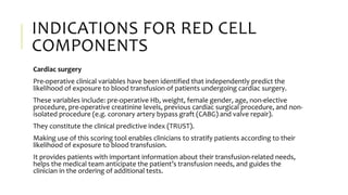 INDICATIONS FOR RED CELL
COMPONENTS
Cardiac surgery
Pre-operative clinical variables have been identified that independently predict the
likelihood of exposure to blood transfusion of patients undergoing cardiac surgery.
These variables include: pre-operative Hb, weight, female gender, age, non-elective
procedure, pre-operative creatinine levels, previous cardiac surgical procedure, and non-
isolated procedure (e.g. coronary artery bypass graft (CABG) and valve repair).
They constitute the clinical predictive index (TRUST).
Making use of this scoring tool enables clinicians to stratify patients according to their
likelihood of exposure to blood transfusion.
It provides patients with important information about their transfusion-related needs,
helps the medical team anticipate the patient’s transfusion needs, and guides the
clinician in the ordering of additional tests.
 