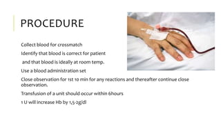 PROCEDURE
Collect blood for crossmatch
Identify that blood is correct for patient
and that blood is ideally at room temp.
Use a blood administration set
Close observation for 1st 10 min for any reactions and thereafter continue close
observation.
Transfusion of a unit should occur within 6hours
1 U will increase Hb by 1,5-2g/dl
 