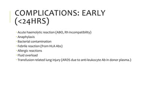 COMPLICATIONS: EARLY
(<24HRS)
 Acute haemolytic reaction (ABO, Rh incompatibility)
 Anaphylaxis
 Bacterial contamination
 Febrile reaction (from HLA Abs)
 Allergic reactions
 Fluid overload
 Transfusion related lung injury (ARDS due to anti-leukocyte Ab in donor plasma.)
 