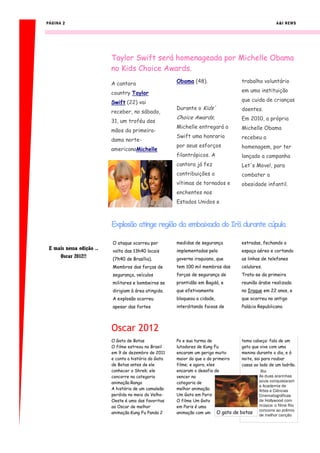 PÁGINA 2                                                                                              A&I NEWS




                          Taylor Swift será homenageada por Michelle Obama
                          no Kids Choice Awards.
                          A cantora                    Obama (48).                  trabalho voluntário

                          country Taylor                                            em uma instituição

                          Swift (22) vai                                            que cuida de crianças
                                                       Durante o Kids'              doentes.
                          receber, no sábado,
                                                       Choice Awards,               Em 2010, a própria
                          31, um troféu das
                                                       Michelle entregará a         Michelle Obama
                          mãos da primeira-
                                                       Swift uma honraria           recebeu a
                          dama norte-
                                                       por seus esforços            homenagem, por ter
                          americanaMichelle
                                                       filantrópicos. A             lançado a campanha
                                                       cantora já fez               Let's Move!, para
                                                       contribuições a              combater a
                                                       vítimas de tornados e        obesidade infantil.
                                                       enchentes nos
                                                       Estados Unidos e



                          Explosão atinge região da embaixada do Irã durante cúpula

                          O ataque ocorreu por         medidas de segurança         estradas, fechando o
 E mais nessa edição ..   volta das 13h40 locais       implementadas pelo           espaço aéreo e cortando
     Oscar 2012!!         (7h40 de Brasília).          governo iraquiano, que       as linhas de telefones
                          Membros das forças de        tem 100 mil membros das      celulares.
                          segurança, veículos          forças de segurança de       Trata-se da primeira
                          militares e bombeiros se     prontidão em Bagdá, e        reunião árabe realizada
                          dirigiam à área atingida.    que efetivamente             no Iraque em 22 anos, e
                          A explosão ocorreu           bloqueou a cidade,           que ocorreu no antigo
                          apesar das fortes            interditando faixas de       Palácio Republicano.




                          Oscar 2012
                          O Gato de Botas              Po e sua turma de             tema cabeça: fala de um
                          O filme estreou no Brasil    lutadores de Kung Fu          gato que vive com uma
                          em 9 de dezembro de 2011     encaram um perigo muito       menina durante o dia, e à
                          e conta a história do Gato   maior do que o do primeiro    noite, sai para roubar
                          de Botas antes de ele        filme; e agora, eles          casas ao lado de um ladrão.
                          conhecer o Shrek; ele        encaram o desafio de                    Rio
                          concorre na categoria        vencer na                              As duas ararinhas
                          animação.Rango               categoria de                           azuis conquistaram
                                                                                              a Academia de
                          A história de um camaleão    melhor animação.                       Artes e Ciências
                          perdido no meio do Velho-    Um Gato em Paris                       Cinematográficas
                          Oeste é uma das favoritas    O filme Um Gato                        de Hollywood com
                          ao Oscar de melhor           em Paris é uma                         música: o filme Rio
                          animação.Kung Fu Panda 2     animação com um O gato de    botas concorre ao prêmio
                                                                                              de melhor canção
 