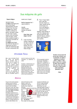 VOLUME 1, EDIÇÃO 1                                                                                                        PÁGINA 3




                                Sua máquina de gelo
  Especial Mágica               mundo com o truque!              2.   Faça o truque rápido
                                                                      para o gelo não
Aprenda truques                 Você vai precisar de: 2               derreter. Mostre os
de mágica superlegais para      copos de plástico                     copos, dizendo que em
deixar seus amigos
                                                                      um tem água e no
impressionados com seus
                                Algodão                               outro uma esponja e
poderes! Aqui tem dicas
                                1 pedra de gelo                       avise que vai fazer a
de mágica com o Iberê
                                1 pedaço de esponja                   água virar gelo.
Thenório, do Manual do
                                Água                             Despeje a água devagar no
Mundo; tem passo-a-passo
                                                                 copo com a esponja, para
de como fazer truques
                                     Como fazer essa             que seja absorvida. Diga
usando cartas de baralho,
                                     mágica incrível:            palavras mágicas, coloque a
copos com água, cordas,
                                                                 mão no copo e mostre o
lenços, pedaços de papel; e
                                                                 gelo à platéia.
testes para você saber se       1.   Longe da platéia,
está ligado                          coloque o algodão em
nas mágicas mais legais              um copo e o gelo por
das histórias! Fale para os          cima. Cubra com a
amigos que você tem o                esponja. No outro
poder de transformar água            copo, coloque uns 2
em gelo e surpreenda todo            dedos de água.


                                                                 Mágica
                  Atividade física                                                                 "A música é uma lei moral. Ela
                                                                                                    dá uma alma ao Universo, asas
                                                                                                     ao pensamento, um impulso à
Mas o que é atividade física?   social, de modo que terá como
De acordo com Marcello          resultados os benefícios à       70% da população brasileira,          imaginação, um encanto à
Montti, atividade física é      saúde.                           mais do que a obesidade, a           tristeza, a alegria e a vida a
definida como um conjunto de                                     hipertensão, o tabagismo, o       todas as coisas. Ela é a essência
ações que um indivíduo ou                                        diabetes e o colesterol alto. O    da ordem e eleva em direção a
                                No Brasil, o sedentarismo é um
grupo de pessoas pratica                                         estilo de vida atual pode ser
                                problema que vem assumindo                                          tudo o que é bom, justo e belo,
envolvendo gasto de energia e                                    responsabilizado por 54% do
                                grande importância. As                                               de que ela é a forma invisível
alterações do organismo, por                                     risco de morte por infarto e
                                pesquisas mostram que a                                                    porém surpreendente,
meio    de   exercícios   que                                    por 50% do risco de morte por
                                população atual gasta bem                                                  apaixonada, eterna."
envolvam          movimentos                                     derrame cerebral, as principais
                                menos calorias por dia, do que
corporais, com aplicação de                                      causas de morte em nosso país.
                                gastava há 100 anos, o que
uma ou mais aptidões físicas,                                    Assim, vemos como a atividade                 - Platão
                                explica porque o sedentarismo
além de atividades mental e                                      física é assunto de saúde
                                afetaria aproximadamente



                    Música
Hoje em dia muitas pessoas      adorava! Durante um dos          sucessos dos Beatles, que
adoram escutar musicas          ensaios, a polícia foi           até foi o nome do álbum
principalmente os jovens . A    chamada por causa do             lançado em 1970, Paul
musica trás felicidades ,       barulho, mas a supervovó         McCartney teve uma
bem estar e paz. aqui temos     defendeu                         inspiração quase do além. É
algumas musicas de hoje em      os garotos!                      que a frase “Let it be” (vai
dia ;Vovó Ondina Paralamas      Ela,                             dar tudo certo) foi dita para
do sucesso fina -               inclusive, ia                    Paul por sua mãe, que já
No álbum O passo do Lui, a      a alguns                         tinha morrido, durante um
banda Paralamas do Sucesso      shows do                         sonho que o músico teve.
incluiu essa música. Ela foi    Paralamas,                       Quando acordou,e fez a
composta para homenagear a      sozinha, só Musica               musica
avó do baixista da banda, Bi    para vê-los tocar. Let it
Ribeiro. O grupo ensaiava na    be - The Beatles
casa de dona Ondina e ela       Para compor um dos grandes
 